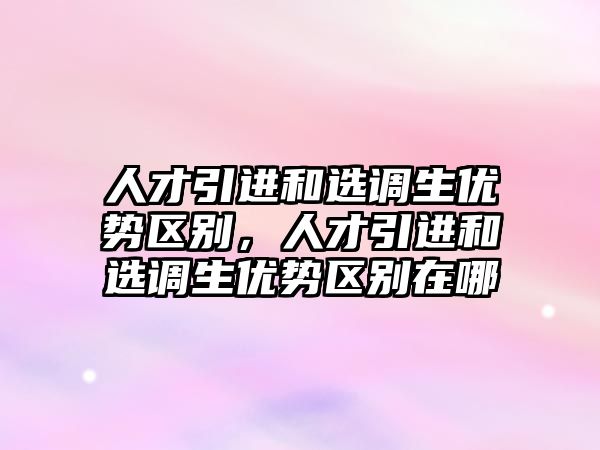 人才引進和選調生優勢區別，人才引進和選調生優勢區別在哪